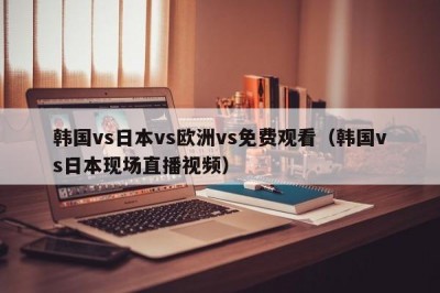 韩国vs日本vs欧洲vs免费观看（韩国vs日本现场直播视频）