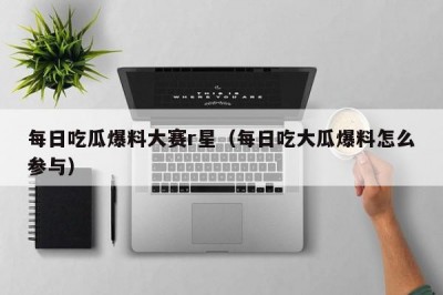 每日吃瓜爆料大赛r星（每日吃大瓜爆料怎么参与）