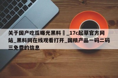 关于国产吃瓜曝光黑料❤_17c起草官方网站_黑料网在线观看打开_国精产品一码二码三免费的信息