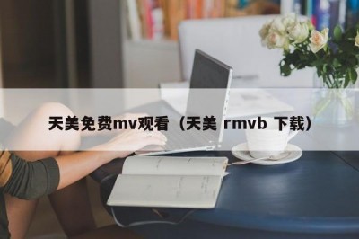 天美免费mv观看（天美 rmvb 下载）