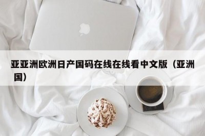 亚亚洲欧洲日产国码在线在线看中文版（亚洲 国）