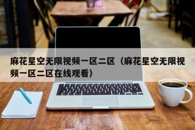 麻花星空无限视频一区二区（麻花星空无限视频一区二区在线观看）