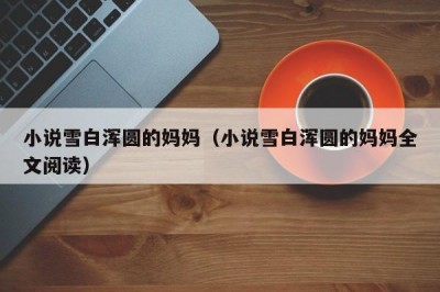 小说雪白浑圆的妈妈（小说雪白浑圆的妈妈全文阅读）