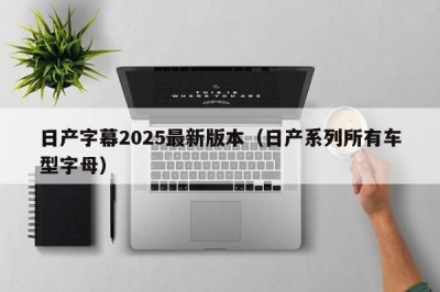 日产字幕2025最新版本（日产系列所有车型字母）