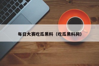 每日大赛吃瓜黑料（吃瓜黑料网）