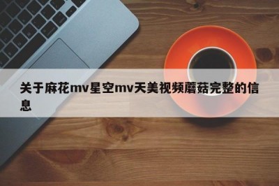 关于麻花mv星空mv天美视频蘑菇完整的信息