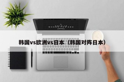 韩国vs欧洲vs日本（韩国对阵日本）